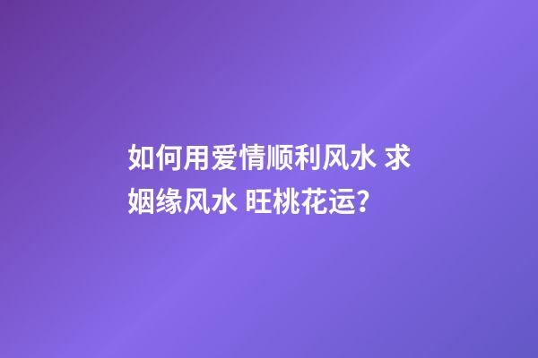 如何用爱情顺利风水 求姻缘风水 旺桃花运？